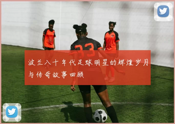 波兰八十年代足球明星的辉煌岁月与传奇故事回顾