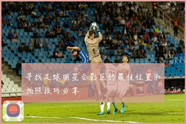 寻找足球明星合影区的最佳位置和拍照技巧分享