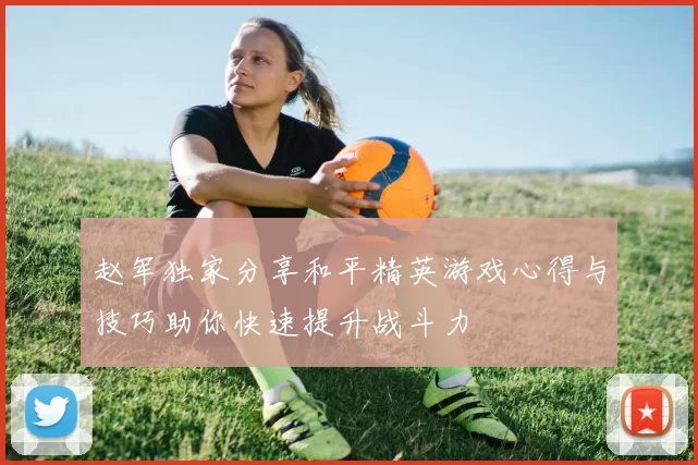 赵军独家分享和平精英游戏心得与技巧助你快速提升战斗力
