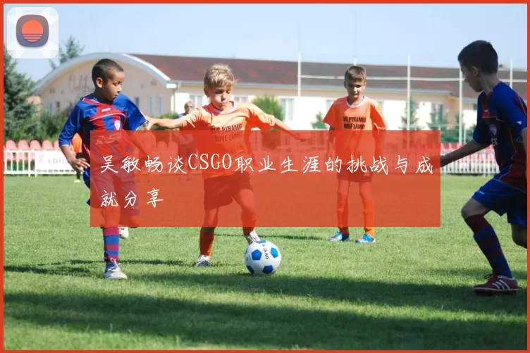 吴敏畅谈CSGO职业生涯的挑战与成就分享