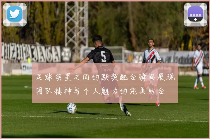 足球明星之间的默契配合瞬间展现团队精神与个人魅力的完美结合