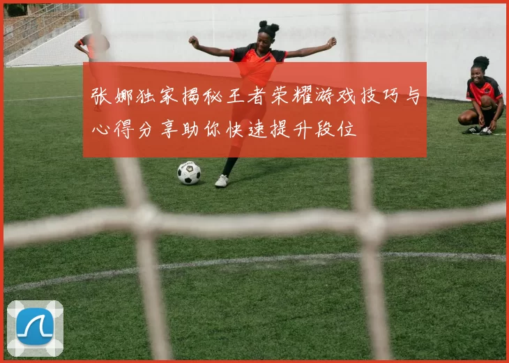 张娜独家揭秘王者荣耀游戏技巧与心得分享助你快速提升段位